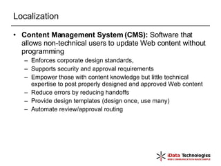 Localization Content Management System (CMS):  Software that allows non-technical users to update Web content without programming Enforces corporate design standards, Supports security and approval requirements Empower those with content knowledge but little technical expertise to post properly designed and approved Web content Reduce errors by reducing handoffs Provide design templates (design once, use many) Automate review/approval routing 