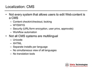 Localization: CMS Not every system that allows users to edit Web content is a CMS Content checkin/checkout, locking WYSWYG Security (URL/form encryption, user privs, approvals) Workflow automation Not all CMS systems are multilingual Unicode XHTML Separate installs per language No simultaneous view of all languages No translation tools 