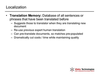 Localization Translation Memory:  Database of all sentences or phrases that have been translated before Suggests those to translator when they are translating new document Re-use previous expert human translation Can pre-translate documents, so matches pre-populated Dramatically cut costs / time while maintaining quality 