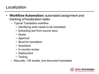 Localization Workflow Automation:  automated assignment and tracking of localization tasks Typical Translation workflow Identifying what needs to be translated Extracting text from source docs Quote Approval Send for translation Questions In country review Deployment Testing Manually: 135 emails, one document translated 
