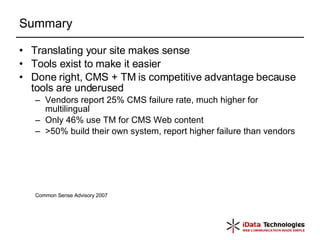Summary Translating your site makes sense Tools exist to make it easier Done right, CMS + TM is competitive advantage because tools are underused Vendors report 25% CMS failure rate, much higher for multilingual  Only 46% use TM for CMS Web content  >50% build their own system, report higher failure than vendors Common Sense Advisory 2007 