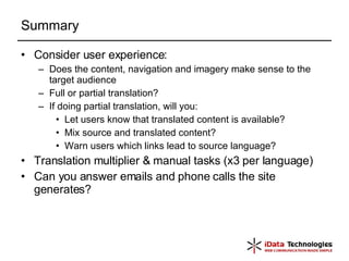 Summary Consider user experience: Does the content, navigation and imagery make sense to the target audience Full or partial translation? If doing partial translation, will you: Let users know that translated content is available? Mix source and translated content? Warn users which links lead to source language? Translation multiplier & manual tasks (x3 per language) Can you answer emails and phone calls the site generates? 