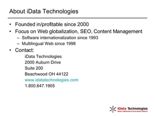 About iData Technologies Founded in/profitable since 2000 Focus on Web globalization, SEO, Content Management Software internationalization since 1993 Multilingual Web since 1998 Contact: iData Technologies 2000 Auburn Drive Suite 200 Beachwood OH 44122 www.idatatechnologies.com 1.800.647.1905  