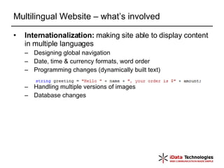 Multilingual Website – what’s involved Internationalization:  making site able to display content in multiple languages  Designing global navigation Date, time & currency formats, word order  Programming changes (dynamically built text) Handling multiple versions of images Database changes 