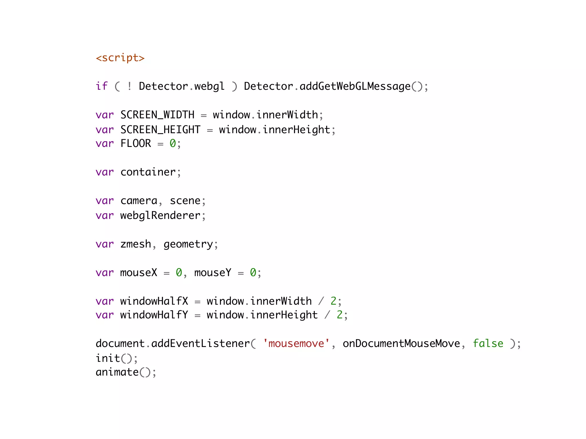 <script>
    
if ( ! Detector.webgl ) Detector.addGetWebGLMessage();

var SCREEN_WIDTH = window.innerWidth;
var SCREEN_HEIGHT = window.innerHeight;
var FLOOR = 0;

var container;

var camera, scene;
var webglRenderer;

var zmesh, geometry;

var mouseX = 0, mouseY = 0;

var windowHalfX = window.innerWidth / 2;
var windowHalfY = window.innerHeight / 2;

document.addEventListener( 'mousemove', onDocumentMouseMove, false );
init();
animate();
 