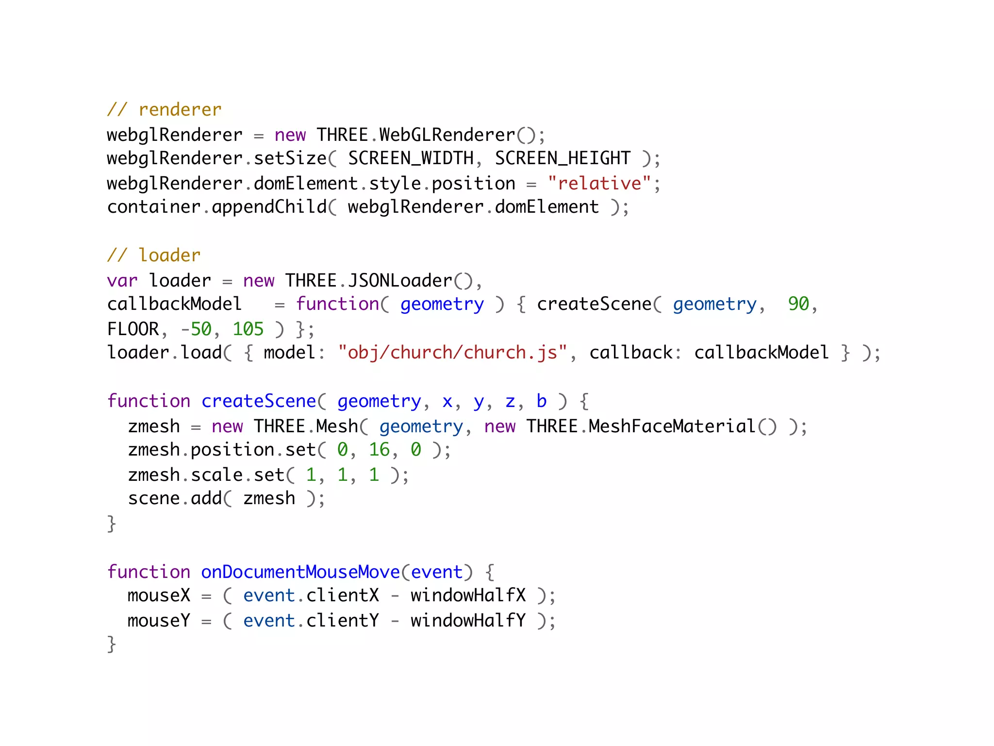 // renderer
webglRenderer = new THREE.WebGLRenderer();
webglRenderer.setSize( SCREEN_WIDTH, SCREEN_HEIGHT );
webglRenderer.domElement.style.position = "relative";
container.appendChild( webglRenderer.domElement );

// loader
var loader = new THREE.JSONLoader(),
callbackModel   = function( geometry ) { createScene( geometry,  90,
FLOOR, -50, 105 ) };
loader.load( { model: "obj/church/church.js", callback: callbackModel } );
                                         
function createScene( geometry, x, y, z, b ) {
  zmesh = new THREE.Mesh( geometry, new THREE.MeshFaceMaterial() );
  zmesh.position.set( 0, 16, 0 );
  zmesh.scale.set( 1, 1, 1 );
  scene.add( zmesh );
}

function onDocumentMouseMove(event) {
  mouseX = ( event.clientX - windowHalfX );
  mouseY = ( event.clientY - windowHalfY );
}
 