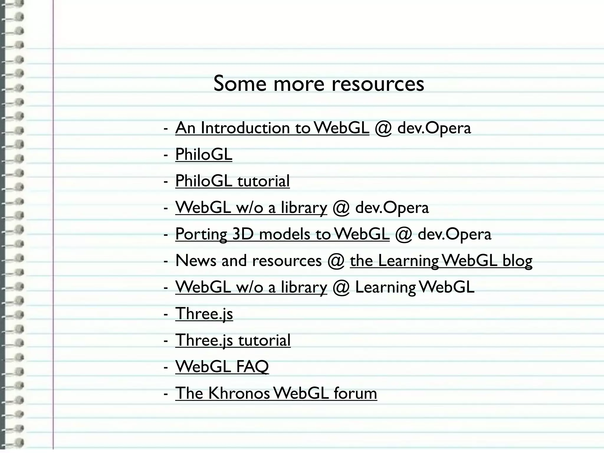 Some more resources
-   An Introduction to WebGL @ dev.Opera
-   PhiloGL
-   PhiloGL tutorial
-   WebGL w/o a library @ dev.Opera
-   Porting 3D models to WebGL @ dev.Opera
-   News and resources @ the Learning WebGL blog
-   WebGL w/o a library @ Learning WebGL
-   Three.js
-   Three.js tutorial
-   WebGL FAQ
-   The Khronos WebGL forum
 