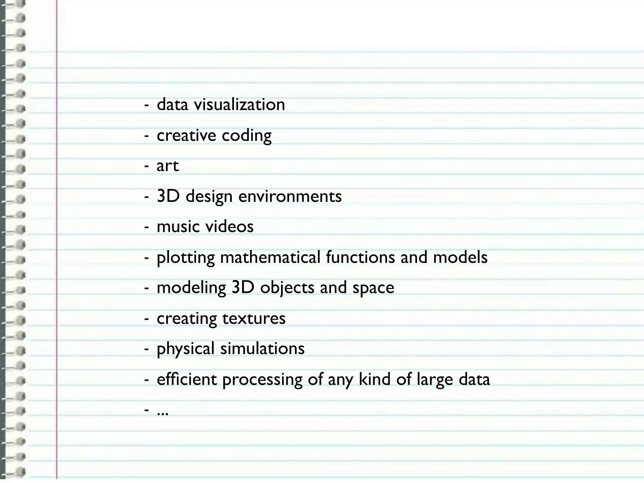 -   data visualization
-   creative coding
-   art
-   3D design environments
-   music videos
-   plotting mathematical functions and models
-   modeling 3D objects and space
-   creating textures
-   physical simulations
-   efﬁcient processing of any kind of large data
-   ...
 