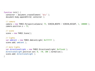 function init() {
  container = document.createElement( 'div' );
  document.body.appendChild( container );
            
  // camera
  camera = new THREE.PerspectiveCamera( 75, SCREEN_WIDTH / SCREEN_HEIGHT, 1, 100000 );
  camera.position.z = 75;
            
  // scene
  scene = new THREE.Scene();

  // lights
  var ambient = new THREE.AmbientLight( 0xffffff );
  scene.add( ambient );
            
  // more lights
  var directionalLight = new THREE.DirectionalLight( 0xffeedd );
  directionalLight.position.set( 0, -70, 100 ).normalize();
  scene.add( directionalLight );
}
 
