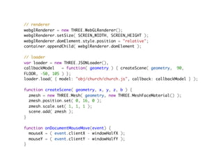 // renderer
webglRenderer = new THREE.WebGLRenderer();
webglRenderer.setSize( SCREEN_WIDTH, SCREEN_HEIGHT );
webglRenderer.domElement.style.position = "relative";
container.appendChild( webglRenderer.domElement );

// loader
var loader = new THREE.JSONLoader(),
callbackModel   = function( geometry ) { createScene( geometry,  90,
FLOOR, -50, 105 ) };
loader.load( { model: "obj/church/church.js", callback: callbackModel } );
                                         
function createScene( geometry, x, y, z, b ) {
  zmesh = new THREE.Mesh( geometry, new THREE.MeshFaceMaterial() );
  zmesh.position.set( 0, 16, 0 );
  zmesh.scale.set( 1, 1, 1 );
  scene.add( zmesh );
}

function onDocumentMouseMove(event) {
  mouseX = ( event.clientX - windowHalfX );
  mouseY = ( event.clientY - windowHalfY );
}
 