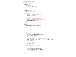   //Create application
  PhiloGL('lesson11-canvas', {
    camera: {
      position: {
        x: 0, y: 0, z: -7
      }
    },
    textures: {
      src: ['moon.gif'],
      parameters: [{
        name: 'TEXTURE_MAG_FILTER',
        value: 'LINEAR'
      }, {
        name: 'TEXTURE_MIN_FILTER',
        value: 'LINEAR_MIPMAP_NEAREST',
        generateMipmap: true
      }]
    },
    events: {
      onDragStart: function(e) {
        pos = {
          x: e.x,
          y: e.y
        };
      },
      onDragMove: function(e) {
        var z = this.camera.position.z,
        sign = Math.abs(z) / z;

          moon.rotation.y += -(pos.x - e.x) / 100;
          moon.rotation.x += sign * (pos.y - e.y) / 100;
          moon.update();
          pos.x = e.x;
          pos.y = e.y;
        },
        onMouseWheel: function(e) {
          e.stop();
          var camera = this.camera;
          camera.position.z += e.wheel;
          camera.update();
        }
      },
 