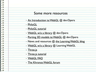 Some more resources
-   An Introduction to WebGL @ dev.Opera
-   PhiloGL
-   PhiloGL tutorial
-   WebGL w/o a library @ dev.Opera
-   Porting 3D models to WebGL @ dev.Opera
-   News and resources @ the Learning WebGL blog
-   WebGL w/o a library @ Learning WebGL
-   Three.js
-   Three.js tutorial
-   WebGL FAQ
-   The Khronos WebGL forum
 