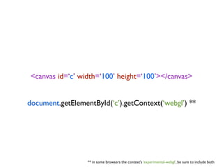 <canvas id=‘c’ width=‘100’ height=‘100’></canvas>


document.getElementById(‘c’).getContext(‘webgl’) **




                  ** in some browsers the context’s ‘experimental-webgl’, be sure to include both
 
