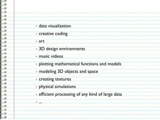 -   data visualization
-   creative coding
-   art
-   3D design environments
-   music videos
-   plotting mathematical functions and models
-   modeling 3D objects and space
-   creating textures
-   physical simulations
-   efﬁcient processing of any kind of large data
-   ...
 