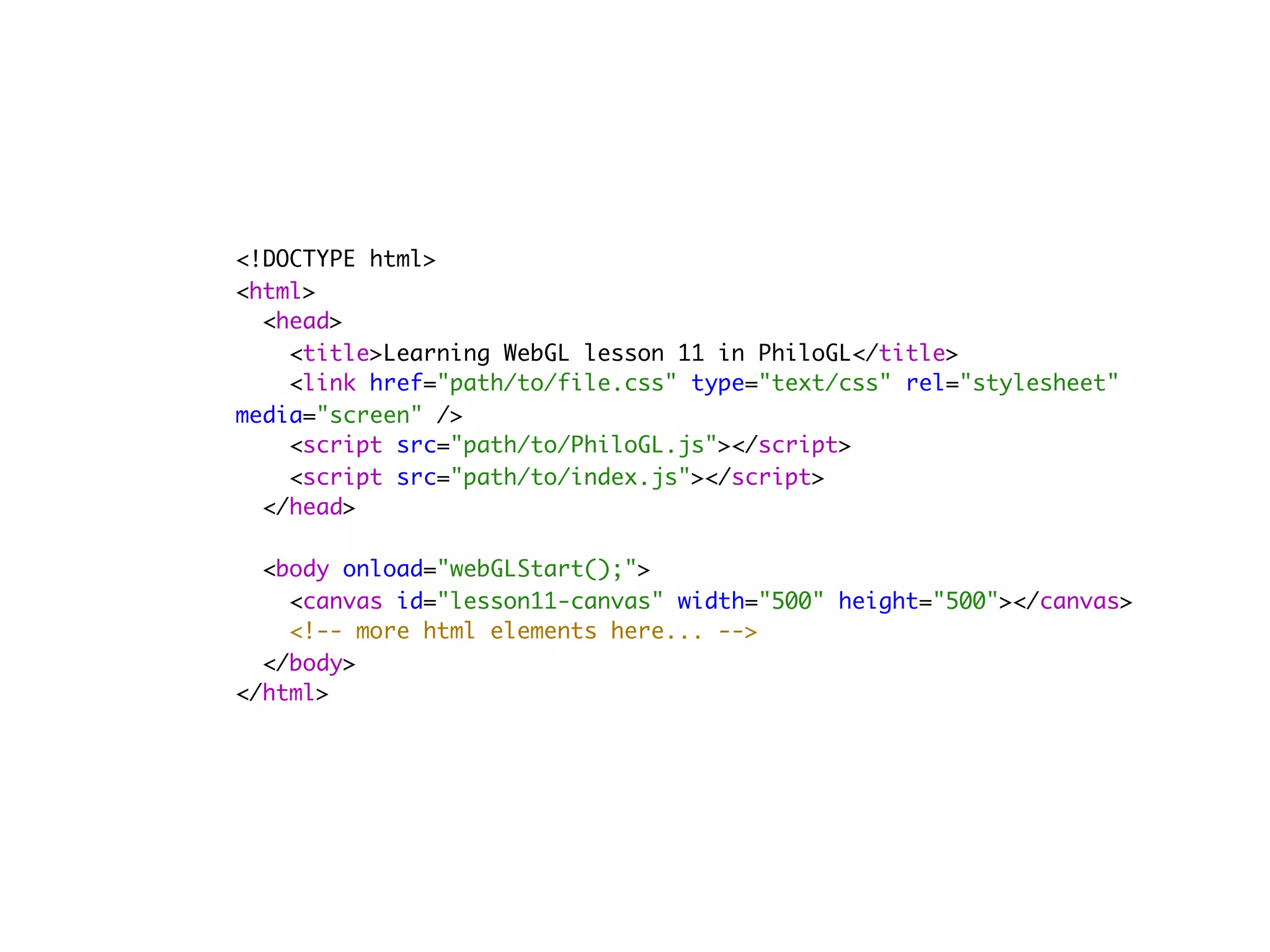 <!DOCTYPE html>
<html>
  <head>
    <title>Learning WebGL lesson 11 in PhiloGL</title>
    <link href="path/to/file.css" type="text/css" rel="stylesheet"
media="screen" />
    <script src="path/to/PhiloGL.js"></script>
    <script src="path/to/index.js"></script>
  </head>
        
  <body onload="webGLStart();">
    <canvas id="lesson11-canvas" width="500" height="500"></canvas>
    <!-- more html elements here... -->
  </body>
</html>
 