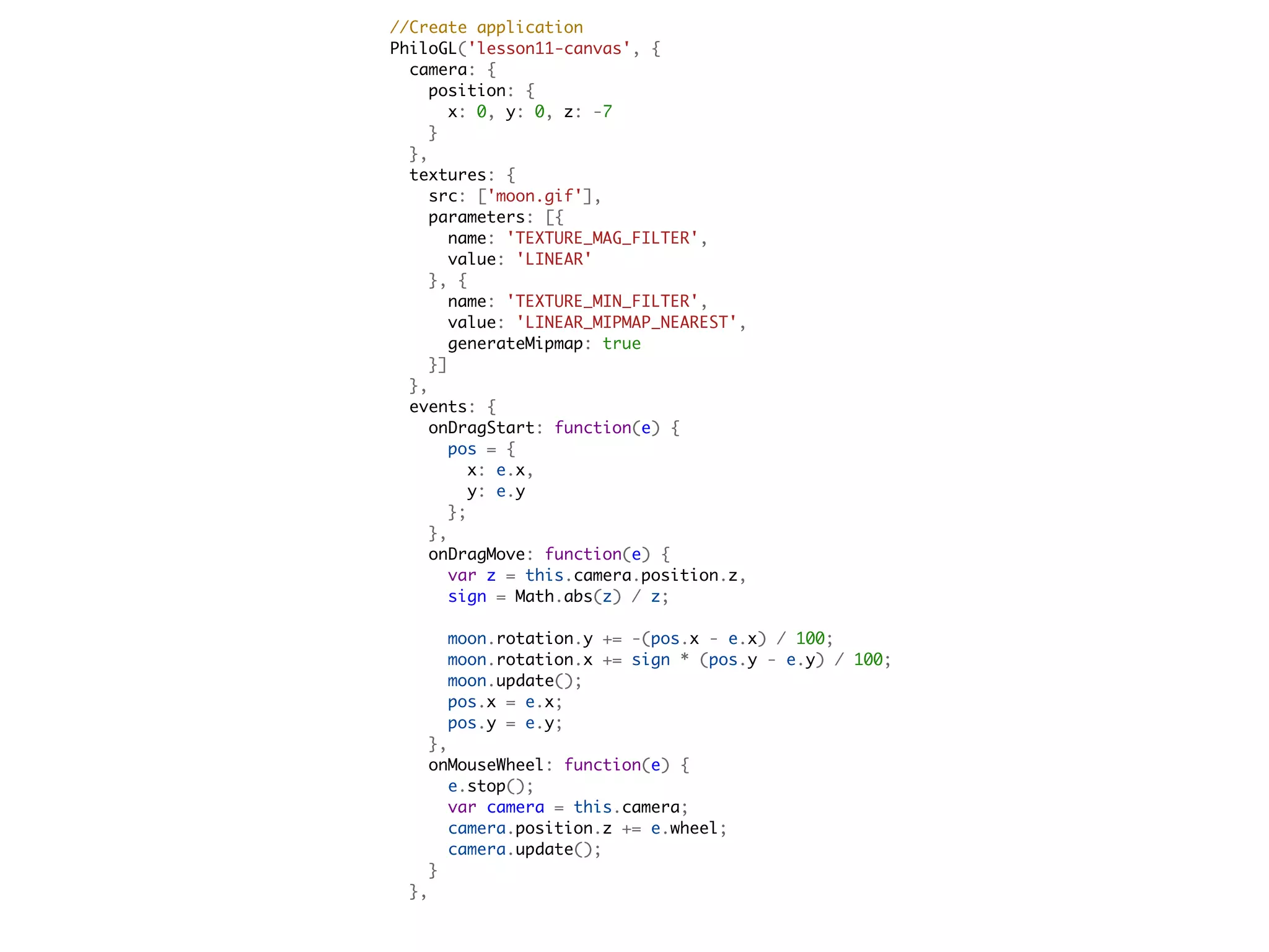   //Create application
  PhiloGL('lesson11-canvas', {
    camera: {
      position: {
        x: 0, y: 0, z: -7
      }
    },
    textures: {
      src: ['moon.gif'],
      parameters: [{
        name: 'TEXTURE_MAG_FILTER',
        value: 'LINEAR'
      }, {
        name: 'TEXTURE_MIN_FILTER',
        value: 'LINEAR_MIPMAP_NEAREST',
        generateMipmap: true
      }]
    },
    events: {
      onDragStart: function(e) {
        pos = {
          x: e.x,
          y: e.y
        };
      },
      onDragMove: function(e) {
        var z = this.camera.position.z,
        sign = Math.abs(z) / z;

          moon.rotation.y += -(pos.x - e.x) / 100;
          moon.rotation.x += sign * (pos.y - e.y) / 100;
          moon.update();
          pos.x = e.x;
          pos.y = e.y;
        },
        onMouseWheel: function(e) {
          e.stop();
          var camera = this.camera;
          camera.position.z += e.wheel;
          camera.update();
        }
      },
 
