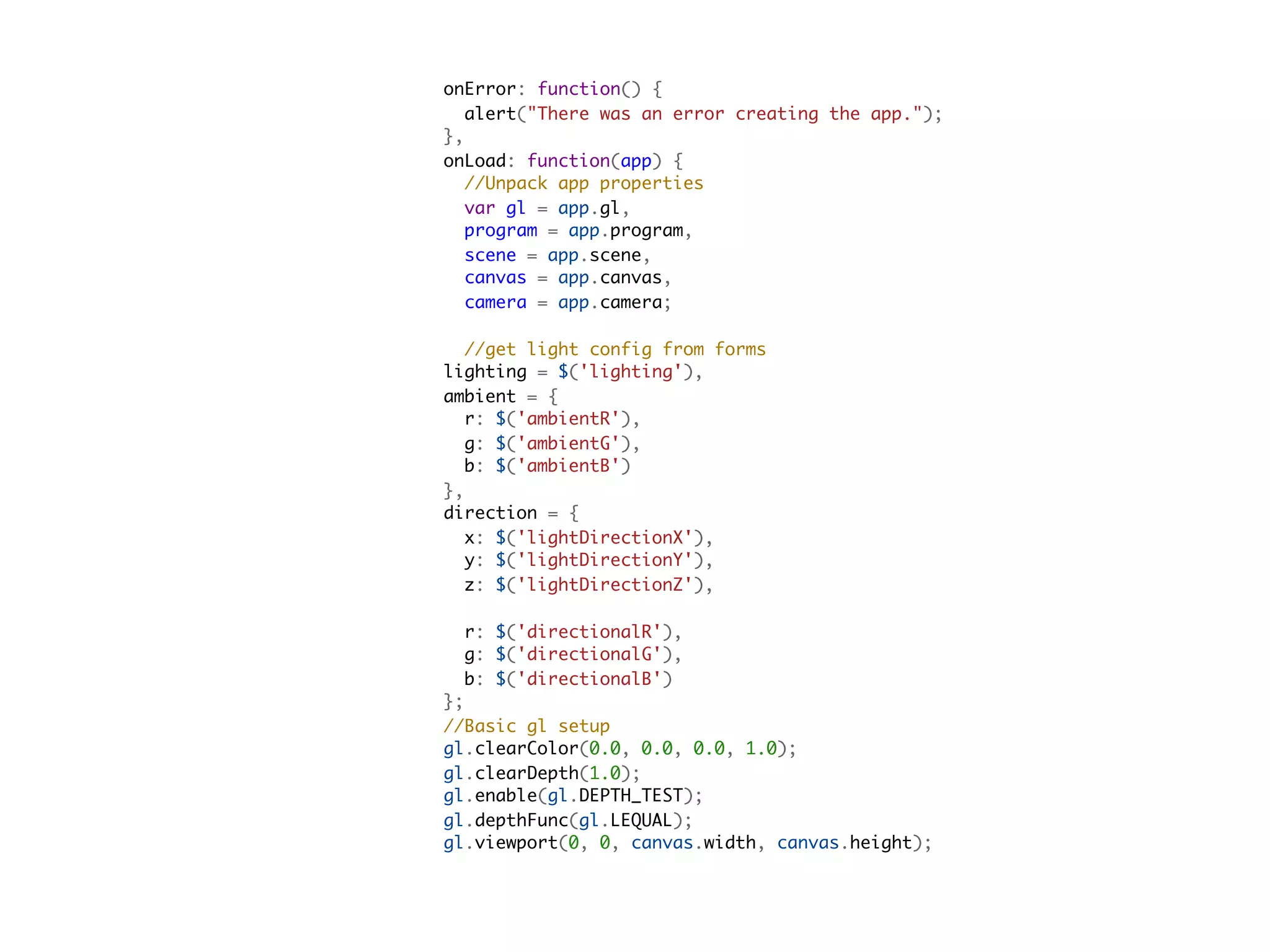       onError: function() {
        alert("There was an error creating the app.");
      },
      onLoad: function(app) {
        //Unpack app properties
        var gl = app.gl,
        program = app.program,
        scene = app.scene,
        canvas = app.canvas,
        camera = app.camera;

        //get light config from forms
      lighting = $('lighting'),
      ambient = {
        r: $('ambientR'),
        g: $('ambientG'),
        b: $('ambientB')
      },
      direction = {
        x: $('lightDirectionX'),
        y: $('lightDirectionY'),
        z: $('lightDirectionZ'),

        r: $('directionalR'),
        g: $('directionalG'),
        b: $('directionalB')
      };
      //Basic gl setup
      gl.clearColor(0.0, 0.0, 0.0, 1.0);
      gl.clearDepth(1.0);
      gl.enable(gl.DEPTH_TEST);
      gl.depthFunc(gl.LEQUAL);
      gl.viewport(0, 0, canvas.width, canvas.height);
 