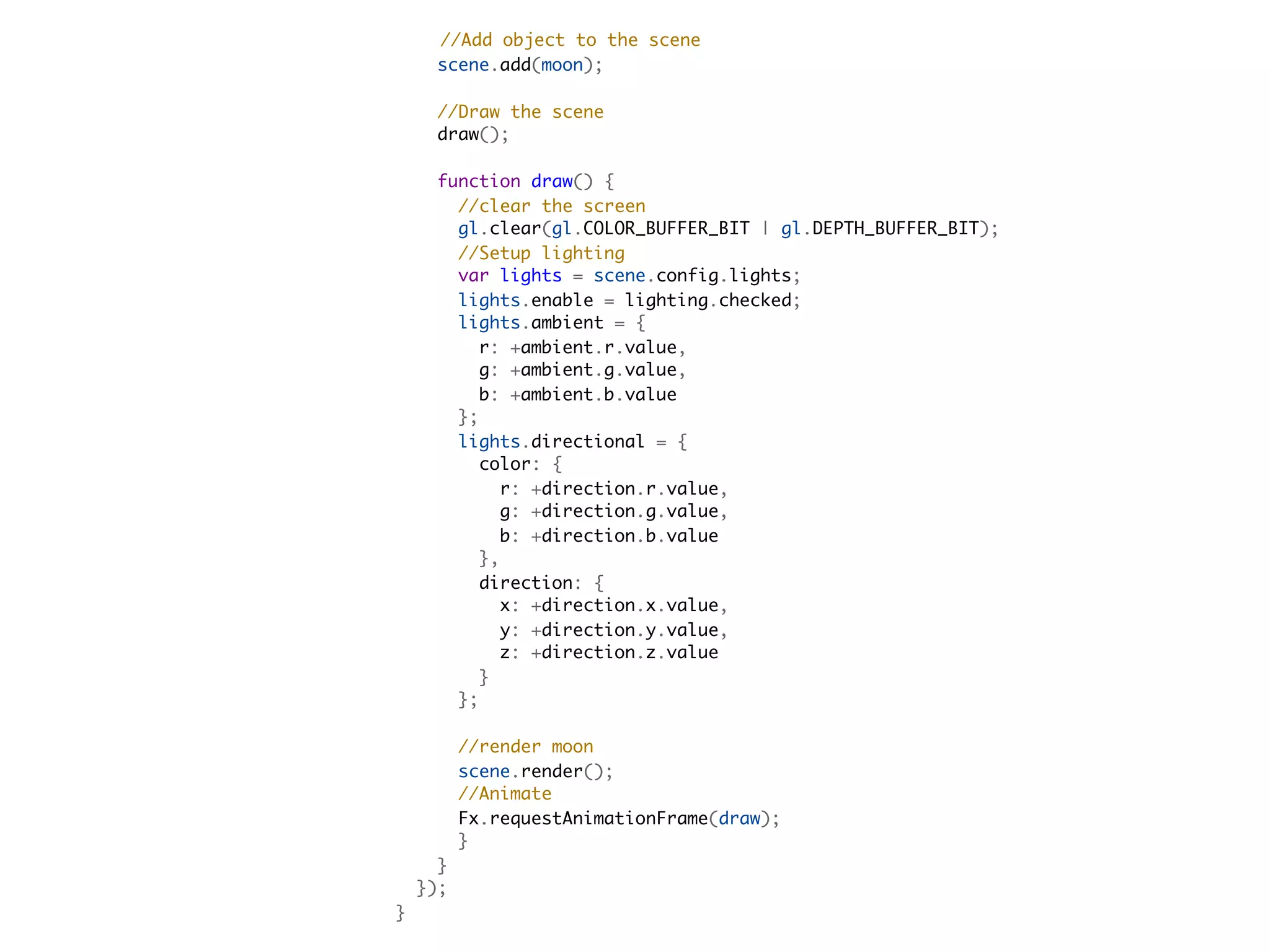 //Add object to the scene
      scene.add(moon);
      
      //Draw the scene
      draw();        

    function draw() {
      //clear the screen
      gl.clear(gl.COLOR_BUFFER_BIT | gl.DEPTH_BUFFER_BIT);
      //Setup lighting
      var lights = scene.config.lights;
      lights.enable = lighting.checked;
      lights.ambient = {
        r: +ambient.r.value,
        g: +ambient.g.value,
        b: +ambient.b.value
      };
      lights.directional = {
        color: {
          r: +direction.r.value,
          g: +direction.g.value,
          b: +direction.b.value
        },
        direction: {
          x: +direction.x.value,
          y: +direction.y.value,
          z: +direction.z.value
        }
      };
  
      //render moon
      scene.render();
      //Animate
      Fx.requestAnimationFrame(draw);
      }
    }
  });
}
 