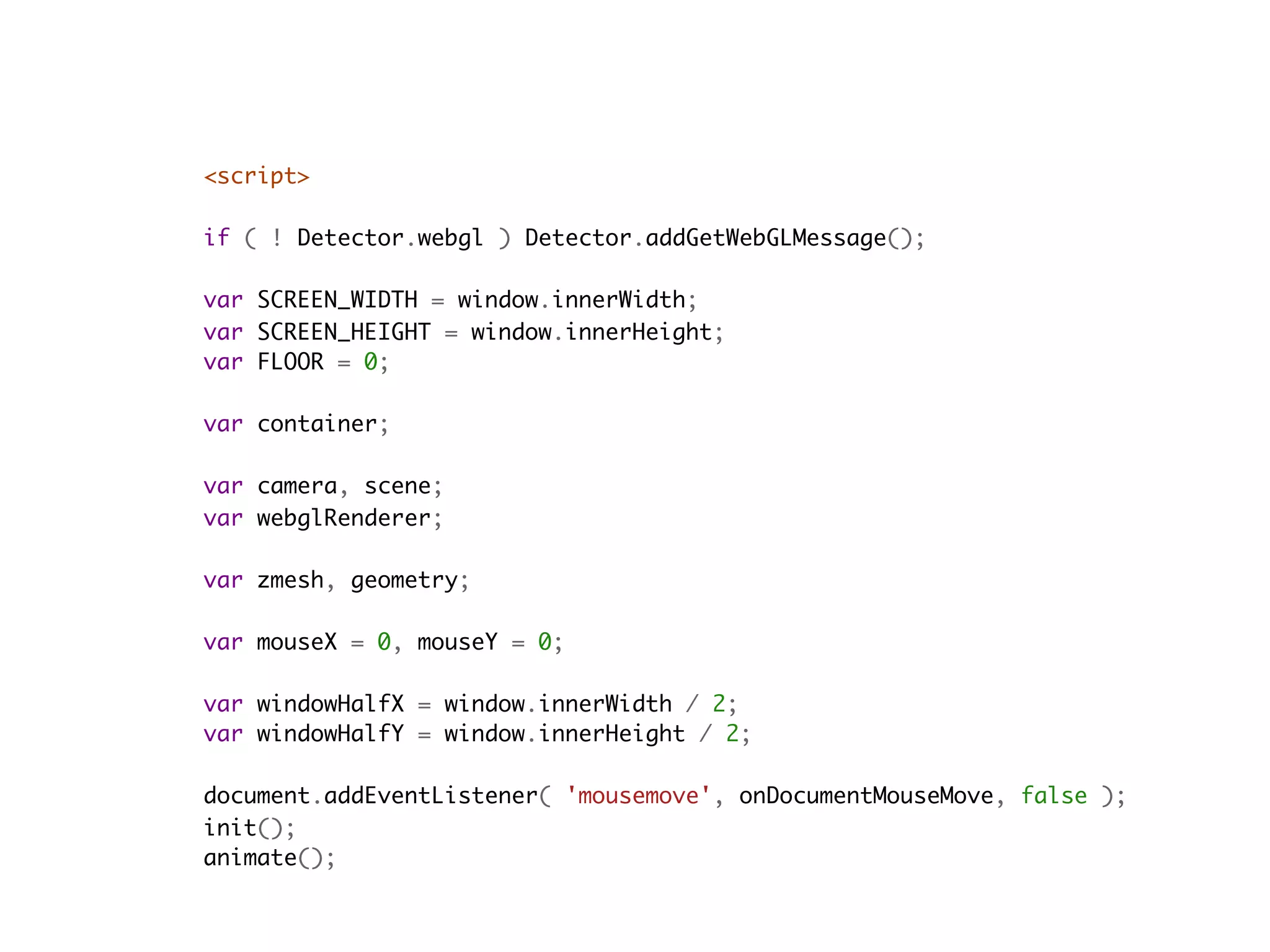 <script>
    
if ( ! Detector.webgl ) Detector.addGetWebGLMessage();

var SCREEN_WIDTH = window.innerWidth;
var SCREEN_HEIGHT = window.innerHeight;
var FLOOR = 0;

var container;

var camera, scene;
var webglRenderer;

var zmesh, geometry;

var mouseX = 0, mouseY = 0;

var windowHalfX = window.innerWidth / 2;
var windowHalfY = window.innerHeight / 2;

document.addEventListener( 'mousemove', onDocumentMouseMove, false );
init();
animate();
 