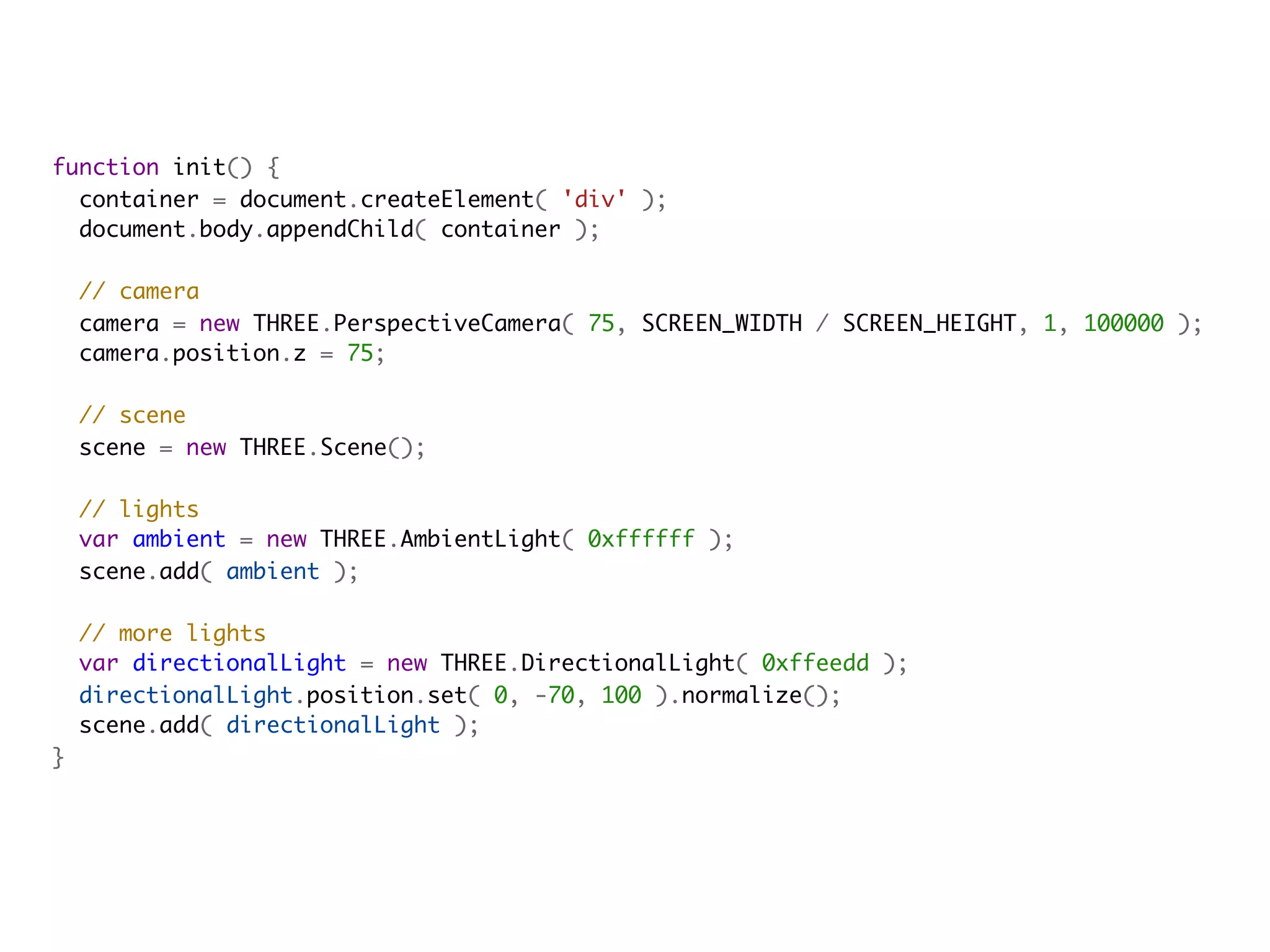 function init() {
  container = document.createElement( 'div' );
  document.body.appendChild( container );
            
  // camera
  camera = new THREE.PerspectiveCamera( 75, SCREEN_WIDTH / SCREEN_HEIGHT, 1, 100000 );
  camera.position.z = 75;
            
  // scene
  scene = new THREE.Scene();

  // lights
  var ambient = new THREE.AmbientLight( 0xffffff );
  scene.add( ambient );
            
  // more lights
  var directionalLight = new THREE.DirectionalLight( 0xffeedd );
  directionalLight.position.set( 0, -70, 100 ).normalize();
  scene.add( directionalLight );
}
 