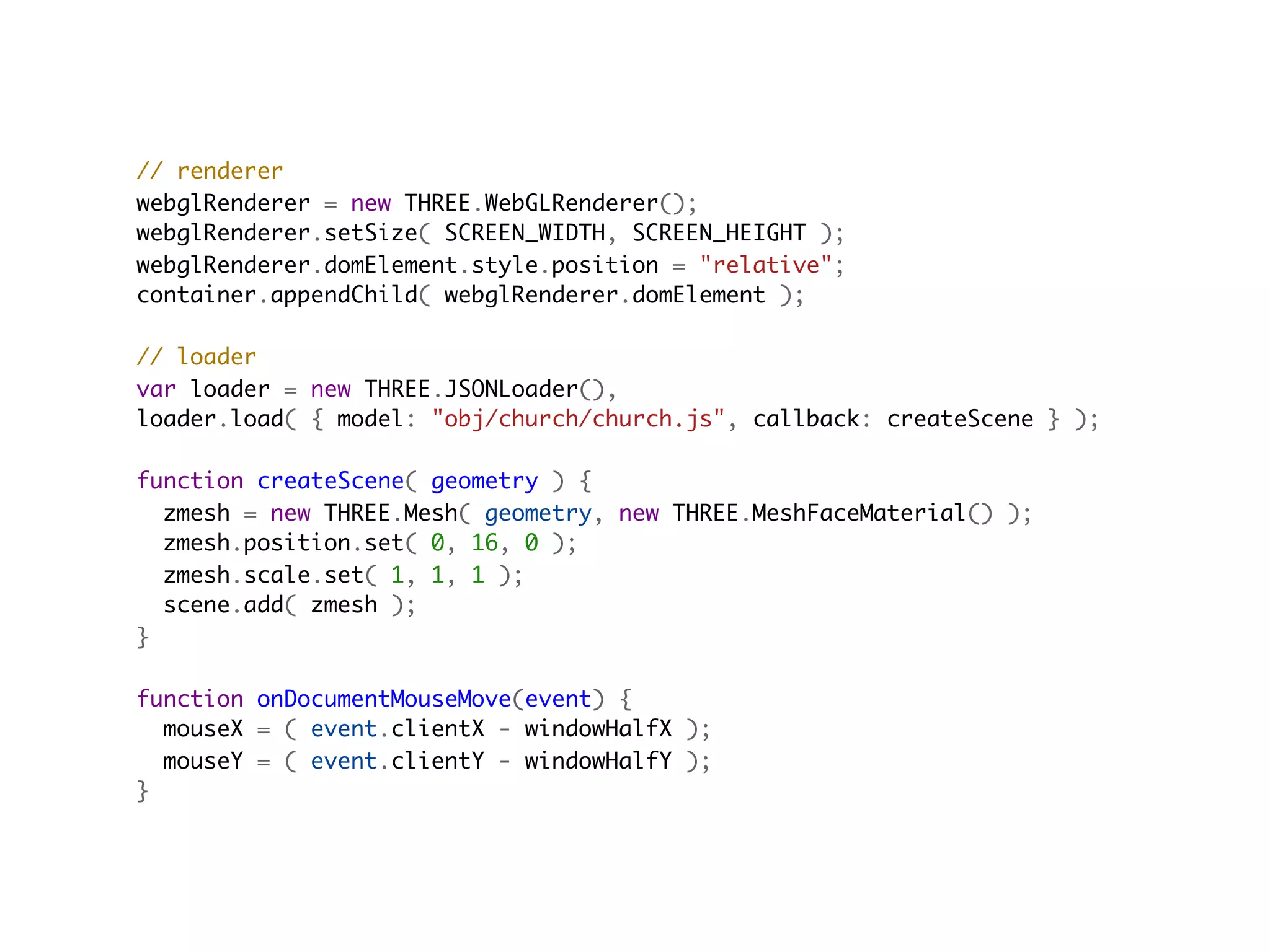 // renderer
webglRenderer = new THREE.WebGLRenderer();
webglRenderer.setSize( SCREEN_WIDTH, SCREEN_HEIGHT );
webglRenderer.domElement.style.position = "relative";
container.appendChild( webglRenderer.domElement );

// loader
var loader = new THREE.JSONLoader(),
loader.load( { model: "obj/church/church.js", callback: createScene } );
                                         
function createScene( geometry ) {
  zmesh = new THREE.Mesh( geometry, new THREE.MeshFaceMaterial() );
  zmesh.position.set( 0, 16, 0 );
  zmesh.scale.set( 1, 1, 1 );
  scene.add( zmesh );
}

function onDocumentMouseMove(event) {
  mouseX = ( event.clientX - windowHalfX );
  mouseY = ( event.clientY - windowHalfY );
}
 