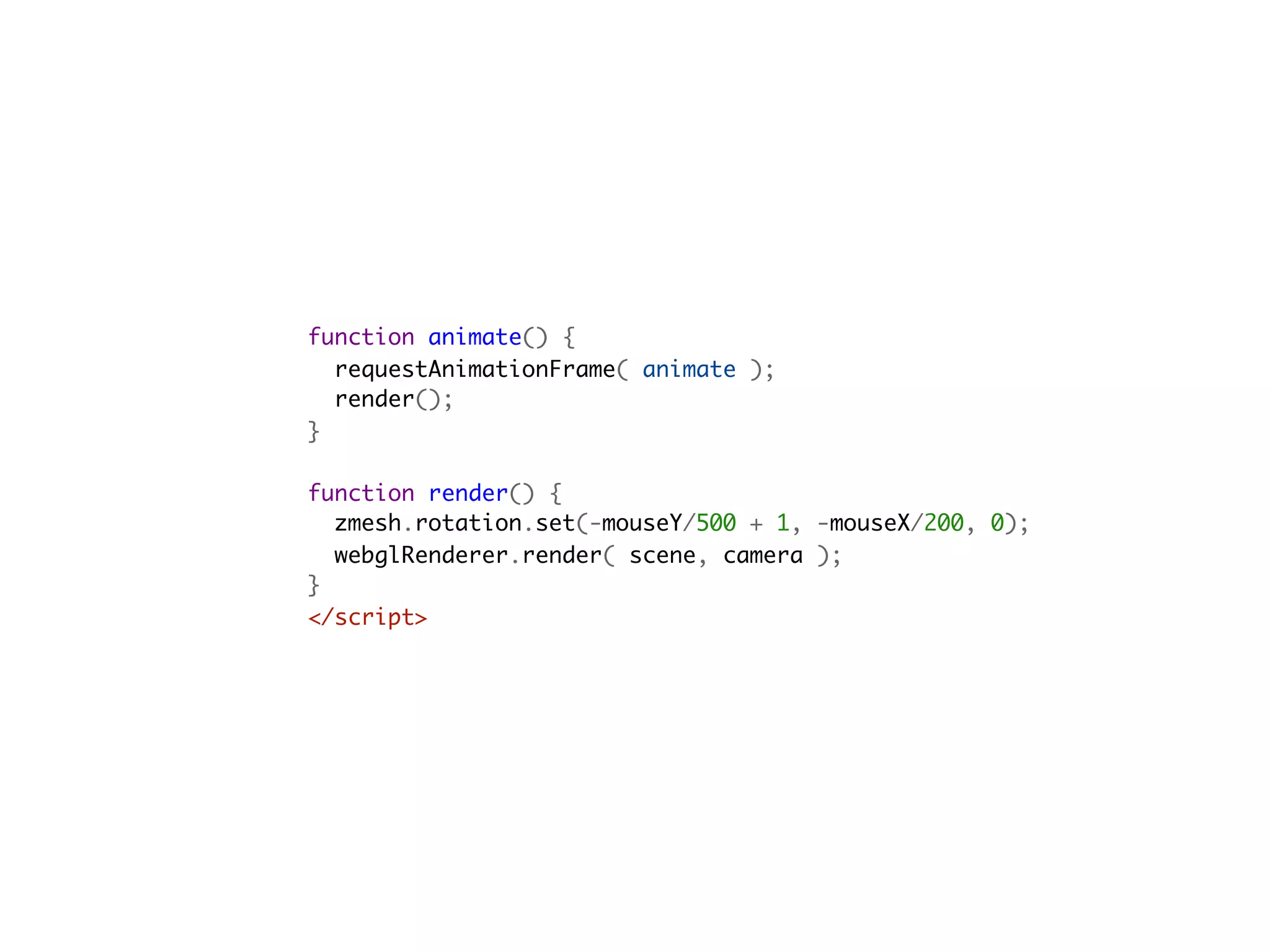 function animate() {
  requestAnimationFrame( animate );
  render();
}

function render() {
  zmesh.rotation.set(-mouseY/500 + 1, -mouseX/200, 0);
  webglRenderer.render( scene, camera );
}
</script>                                         
 