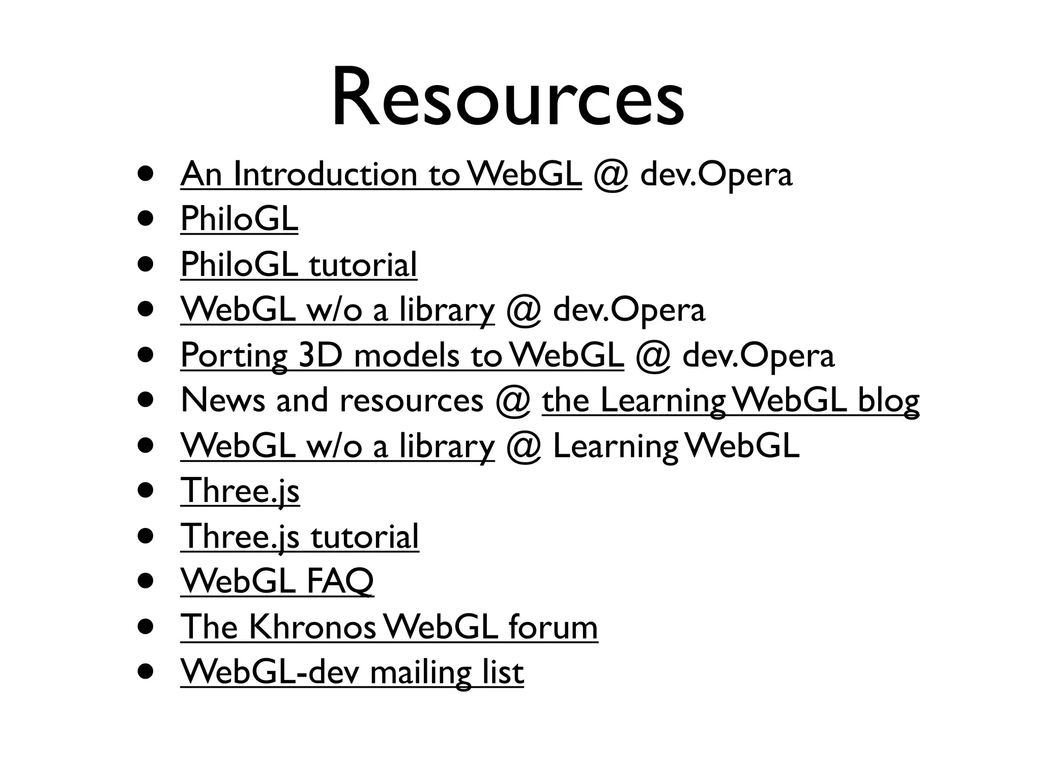 Resources
•   An Introduction to WebGL @ dev.Opera
•   PhiloGL
•   PhiloGL tutorial
•   WebGL w/o a library @ dev.Opera
•   Porting 3D models to WebGL @ dev.Opera
•   News and resources @ the Learning WebGL blog
•   WebGL w/o a library @ Learning WebGL
•   Three.js
•   Three.js tutorial
•   WebGL FAQ
•   The Khronos WebGL forum
•   WebGL-dev mailing list
 