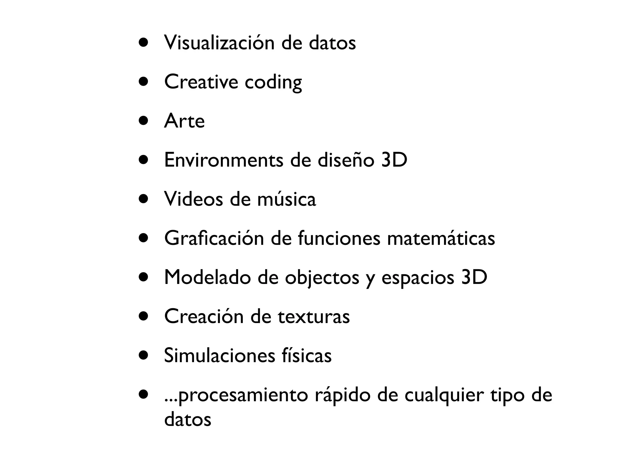 •   Visualización de datos

•   Creative coding

•   Arte

•   Environments de diseño 3D

•   Videos de música

•   Graﬁcación de funciones matemáticas

•   Modelado de objectos y espacios 3D

•   Creación de texturas

•   Simulaciones físicas

•   ...procesamiento rápido de cualquier tipo de
    datos
 
