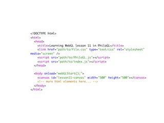 <!DOCTYPE html>
<html>
  <head>
    <title>Learning WebGL lesson 11 in PhiloGL</title>
    <link href="path/to/file.css" type="text/css" rel="stylesheet"
media="screen" />
    <script src="path/to/PhiloGL.js"></script>
    <script src="path/to/index.js"></script>
  </head>
        
  <body onload="webGLStart();">
    <canvas id="lesson11-canvas" width="500" height="500"></canvas>
    <!-- more html elements here... -->
  </body>
</html>
 