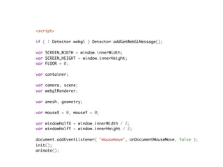<script>
    
if ( ! Detector.webgl ) Detector.addGetWebGLMessage();

var SCREEN_WIDTH = window.innerWidth;
var SCREEN_HEIGHT = window.innerHeight;
var FLOOR = 0;

var container;

var camera, scene;
var webglRenderer;

var zmesh, geometry;

var mouseX = 0, mouseY = 0;

var windowHalfX = window.innerWidth / 2;
var windowHalfY = window.innerHeight / 2;

document.addEventListener( 'mousemove', onDocumentMouseMove, false );
init();
animate();
 