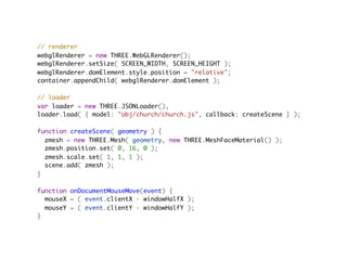 // renderer
webglRenderer = new THREE.WebGLRenderer();
webglRenderer.setSize( SCREEN_WIDTH, SCREEN_HEIGHT );
webglRenderer.domElement.style.position = "relative";
container.appendChild( webglRenderer.domElement );

// loader
var loader = new THREE.JSONLoader(),
loader.load( { model: "obj/church/church.js", callback: createScene } );
                                         
function createScene( geometry ) {
  zmesh = new THREE.Mesh( geometry, new THREE.MeshFaceMaterial() );
  zmesh.position.set( 0, 16, 0 );
  zmesh.scale.set( 1, 1, 1 );
  scene.add( zmesh );
}

function onDocumentMouseMove(event) {
  mouseX = ( event.clientX - windowHalfX );
  mouseY = ( event.clientY - windowHalfY );
}
 