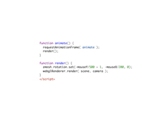 function animate() {
  requestAnimationFrame( animate );
  render();
}

function render() {
  zmesh.rotation.set(-mouseY/500 + 1, -mouseX/200, 0);
  webglRenderer.render( scene, camera );
}
</script>                                         
 