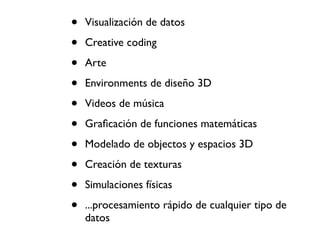 •   Visualización de datos

•   Creative coding

•   Arte

•   Environments de diseño 3D

•   Videos de música

•   Graﬁcación de funciones matemáticas

•   Modelado de objectos y espacios 3D

•   Creación de texturas

•   Simulaciones físicas

•   ...procesamiento rápido de cualquier tipo de
    datos
 