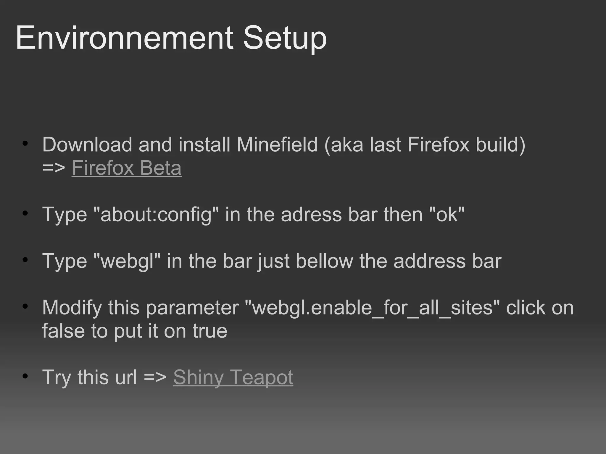 Environnement Setup Download and install Minefield (aka last Firefox build) =>  Firefox Beta Type &quot;about:config&quot; in the adress bar then &quot;ok&quot;  Type &quot;webgl&quot; in the bar just bellow the address bar Modify this parameter &quot;webgl.enable_for_all_sites&quot; click on false to put it on true Try this url =>  Shiny Teapot 