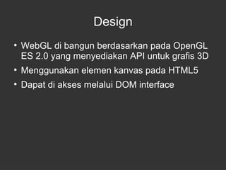 Design 
● WebGL di bangun berdasarkan pada OpenGL 
ES 2.0 yang menyediakan API untuk grafis 3D 
● Menggunakan elemen kanvas pada HTML5 
● Dapat di akses melalui DOM interface 
 