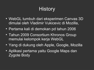 History 
● WebGL tumbuh dari eksperimen Canvas 3D 
dimulai oleh Vladimir Vukicevic di Mozilla, 
● Pertama kali di demokan pd tahun 2006 
● Tahun 2009 Consortium Khronos Group 
memulai kelompok kerja WebGL 
● Yang di dukung oleh Apple, Google, Mozilla 
● Aplikasi pertama yaitu Google Maps dan 
Zygote Body 
 