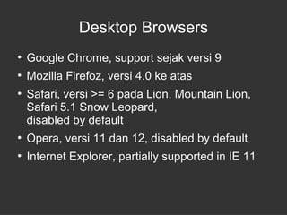 Desktop Browsers 
● Google Chrome, support sejak versi 9 
● Mozilla Firefoz, versi 4.0 ke atas 
● Safari, versi >= 6 pada Lion, Mountain Lion, 
Safari 5.1 Snow Leopard, 
disabled by default 
● Opera, versi 11 dan 12, disabled by default 
● Internet Explorer, partially supported in IE 11 
 
