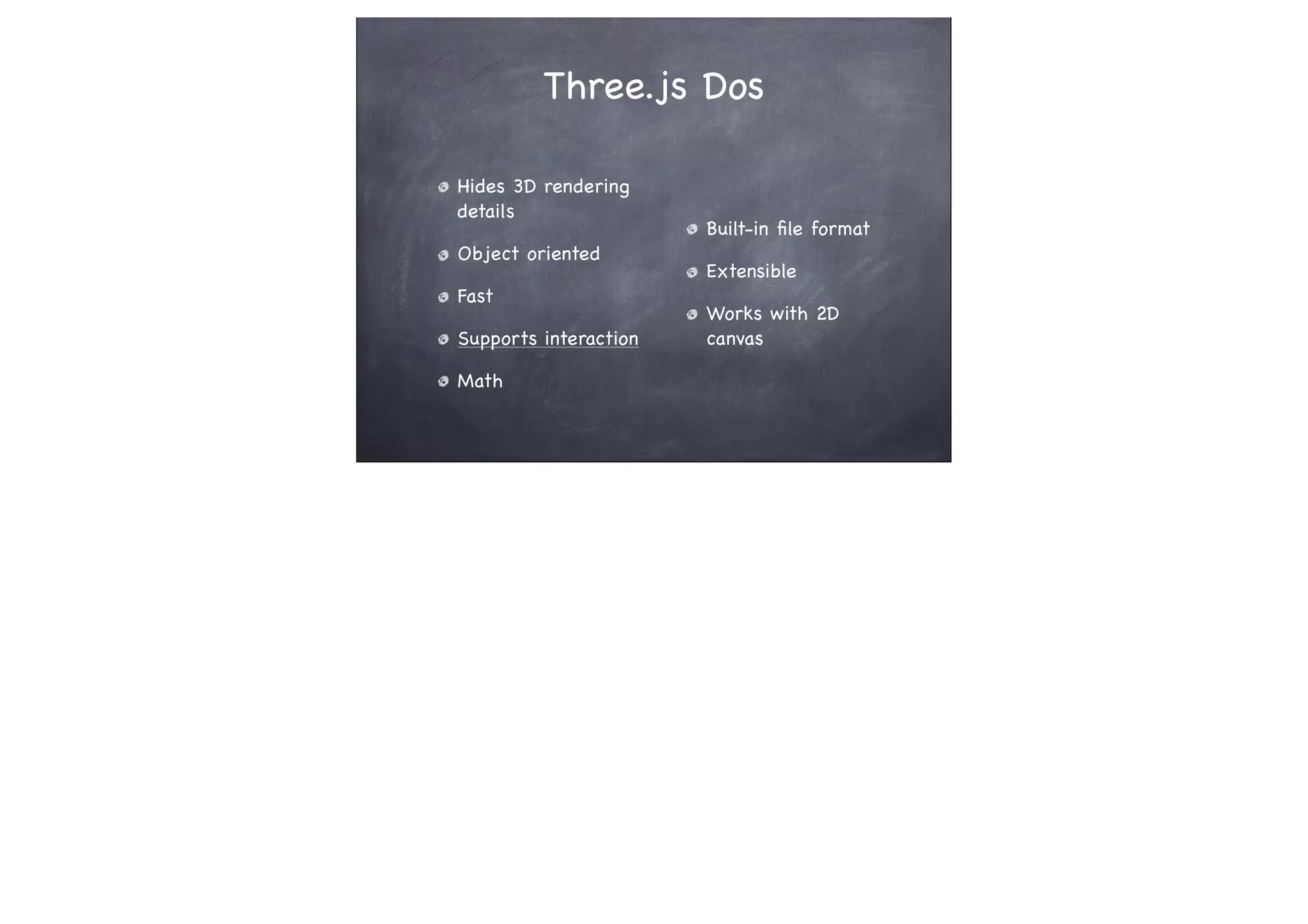 Three.js Dos
Hides 3D rendering
details
Object oriented
Fast
Supports interaction
Math
Built-in ﬁle format
Extensible
Works with 2D
canvas
 