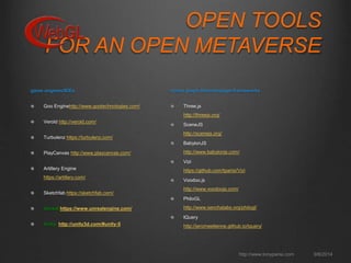 OPEN TOOLS 
FOR AN OPEN METAVERSE 
http://www.tonyparisi.com 9/8/2014 
game engines/IDEs 
Goo Enginehttp://www.gootechnologies.com/ 
Verold http://verold.com/ 
Turbulenz https://turbulenz.com/ 
PlayCanvas http://www.playcanvas.com/ 
Artillery Engine 
https://artillery.com/ 
Sketchfab https://sketchfab.com/ 
Unreal https://www.unrealengine.com/ 
Unity http://unity3d.com/#unity-5 
scene graph libraries/page frameworks 
Three.js 
http://threejs.org/ 
SceneJS 
http://scenejs.org/ 
BabylonJS 
http://www.babylonjs.com/ 
Vizi 
https://github.com/tparisi/Vizi 
Voodoo.js 
http://www.voodoojs.com/ 
PhiloGL 
http://www.senchalabs.org/philogl/ 
tQuery 
http://jeromeetienne.github.io/tquery/ 
 