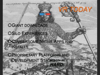VR TODAY 
http://www.tonyparisi.com 9/8/2014 
GIANT DOWNLOADS 
SILO EXPERIENCES 
CUMBERSOME NATIVE APPS AND INSTALLS 
PROPRIETARY PLATFORMS AND 
DEVELOPMENT STACKS 
VR DOTH BE 
HARD! 
 