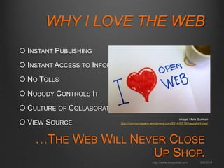 WHY I LOVE THE WEB 
 INSTANT PUBLISHING 
 INSTANT ACCESS TO INFORMATION 
 NO TOLLS 
 NOBODY CONTROLS IT 
 CULTURE OF COLLABORATION 
 VIEW SOURCE 
…THE WEB WILL NEVER CLOSE UP SHOP. 
image: Mark Surman 
http://commonspace.wordpress.com/2014/03/12/happybirthday/ 
http://www.tonyparisi.com 9/8/2014 
 