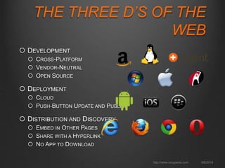 THE THREE D’S OF THE 
WEB 
http://www.tonyparisi.com 9/8/2014 
 DEVELOPMENT 
 CROSS-PLATFORM 
 VENDOR-NEUTRAL 
 OPEN SOURCE 
 DEPLOYMENT 
 CLOUD 
 PUSH-BUTTON UPDATE AND PUBLISH 
 DISTRIBUTION AND DISCOVERY 
 EMBED IN OTHER PAGES 
 SHARE WITH A HYPERLINK 
 NO APP TO DOWNLOAD 
 
