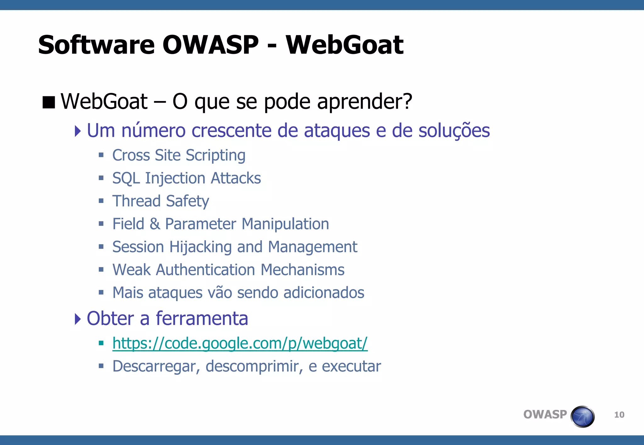 OWASP 
10 
Software OWASP -WebGoat 
WebGoat –O que se pode aprender? 
Um número crescente de ataques e de soluções 
Cross Site Scripting 
SQL Injection Attacks 
Thread Safety 
Field & Parameter Manipulation 
Session Hijacking and Management 
Weak Authentication Mechanisms 
Mais ataques vão sendo adicionados 
Obter a ferramenta 
https://code.google.com/p/webgoat/ 
Descarregar, descomprimir, e executar  