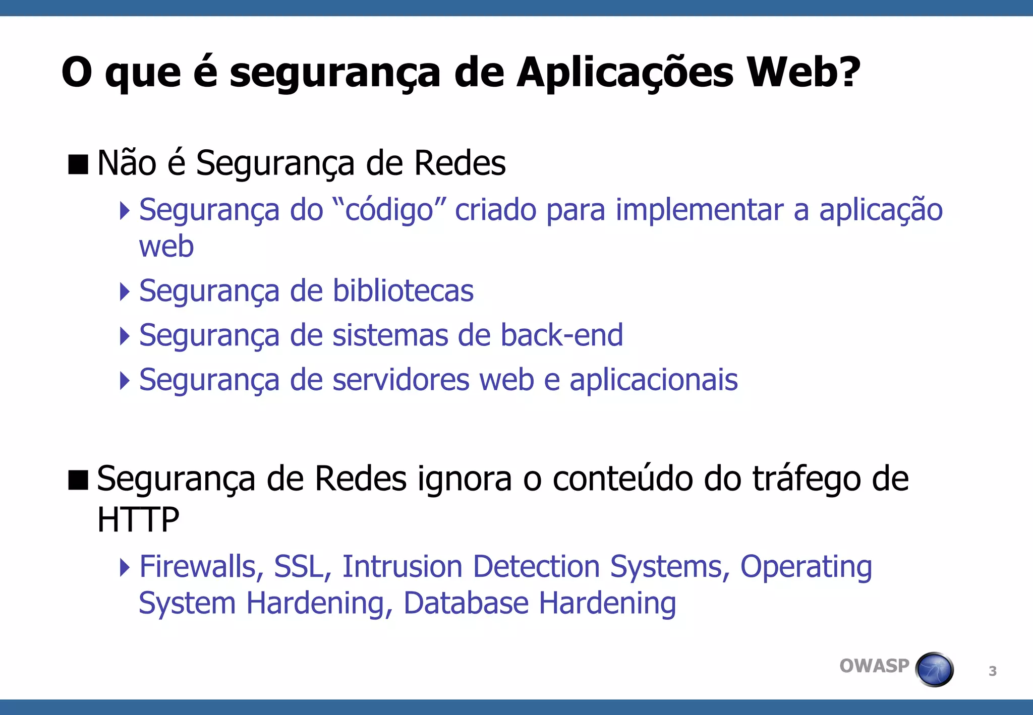 3 
OWASP 
O que é segurança de Aplicações Web? 
Não é Segurança de Redes 
Segurança do “código” criado para implementar a aplicação web 
Segurança de bibliotecas 
Segurança de sistemas de back-end 
Segurança de servidores web e aplicacionais 
Segurança de Redes ignora o conteúdo do tráfego de HTTP 
Firewalls, SSL, Intrusion Detection Systems, Operating System Hardening, Database Hardening  