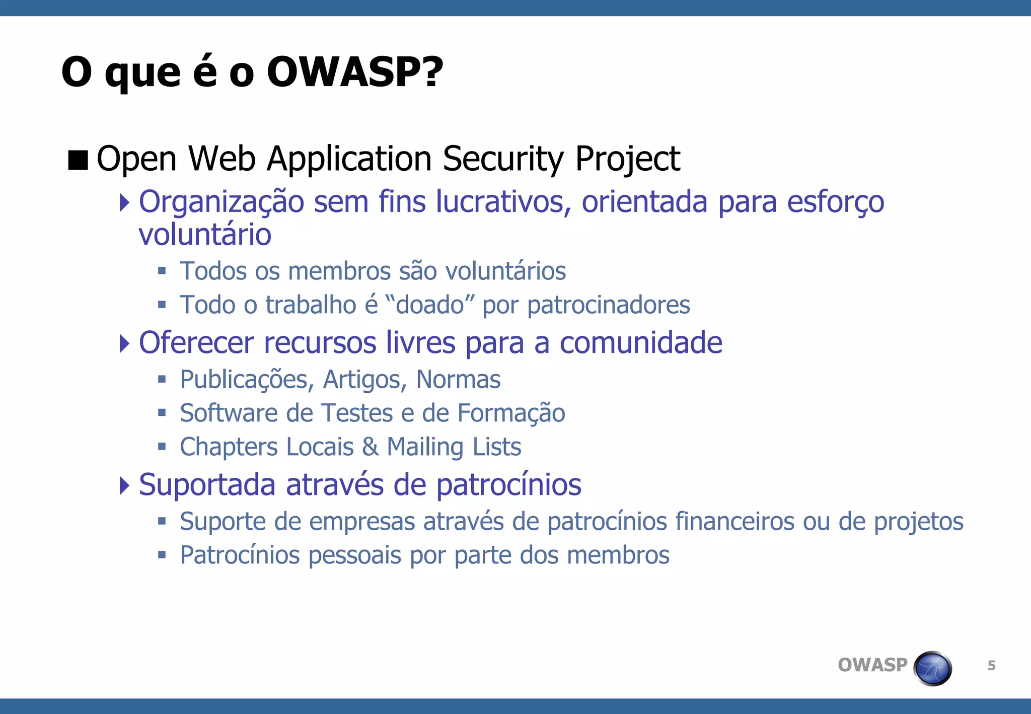 OWASP 
5 
O que é o OWASP? 
Open Web Application Security Project 
Organização sem fins lucrativos, orientada para esforço voluntário 
Todos os membros são voluntários 
Todo o trabalho é “doado” por patrocinadores 
Oferecer recursos livres para a comunidade 
Publicações, Artigos, Normas 
Software de Testes e de Formação 
Chapters Locais & Mailing Lists 
Suportada através de patrocínios 
Suporte de empresas através de patrocínios financeiros ou de projetos 
Patrocínios pessoais por parte dos membros  