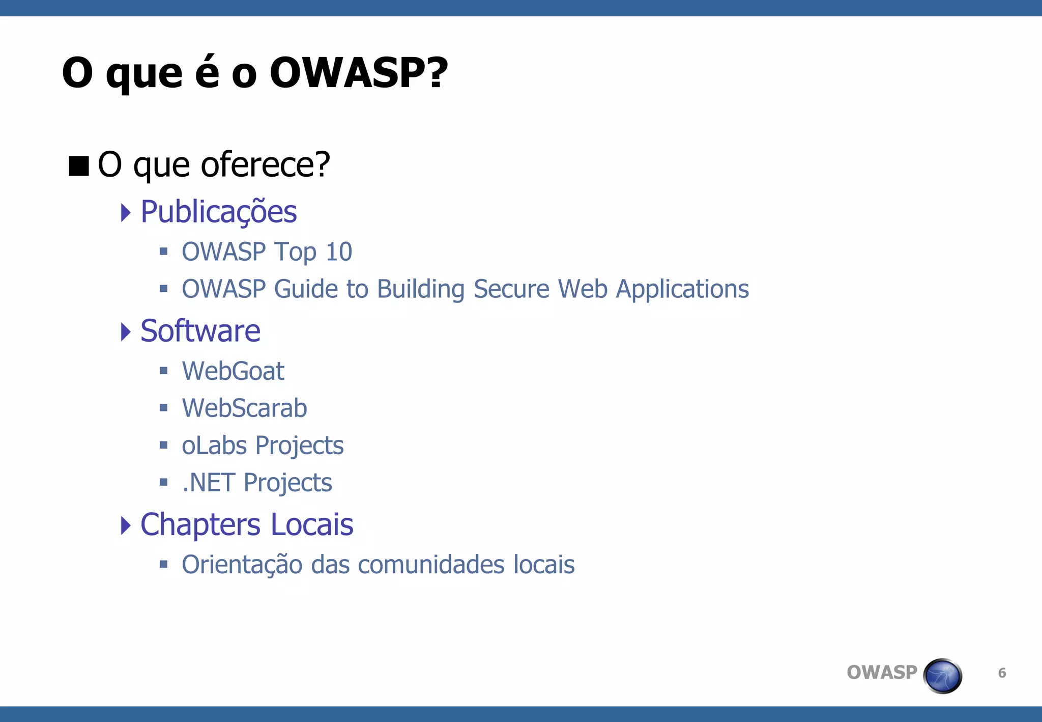 OWASP 
6 
O que é o OWASP? 
O que oferece? 
Publicações 
OWASP Top 10 
OWASP Guide to Building Secure Web Applications 
Software 
WebGoat 
WebScarab 
oLabs Projects 
.NET Projects 
Chapters Locais 
Orientação das comunidades locais  