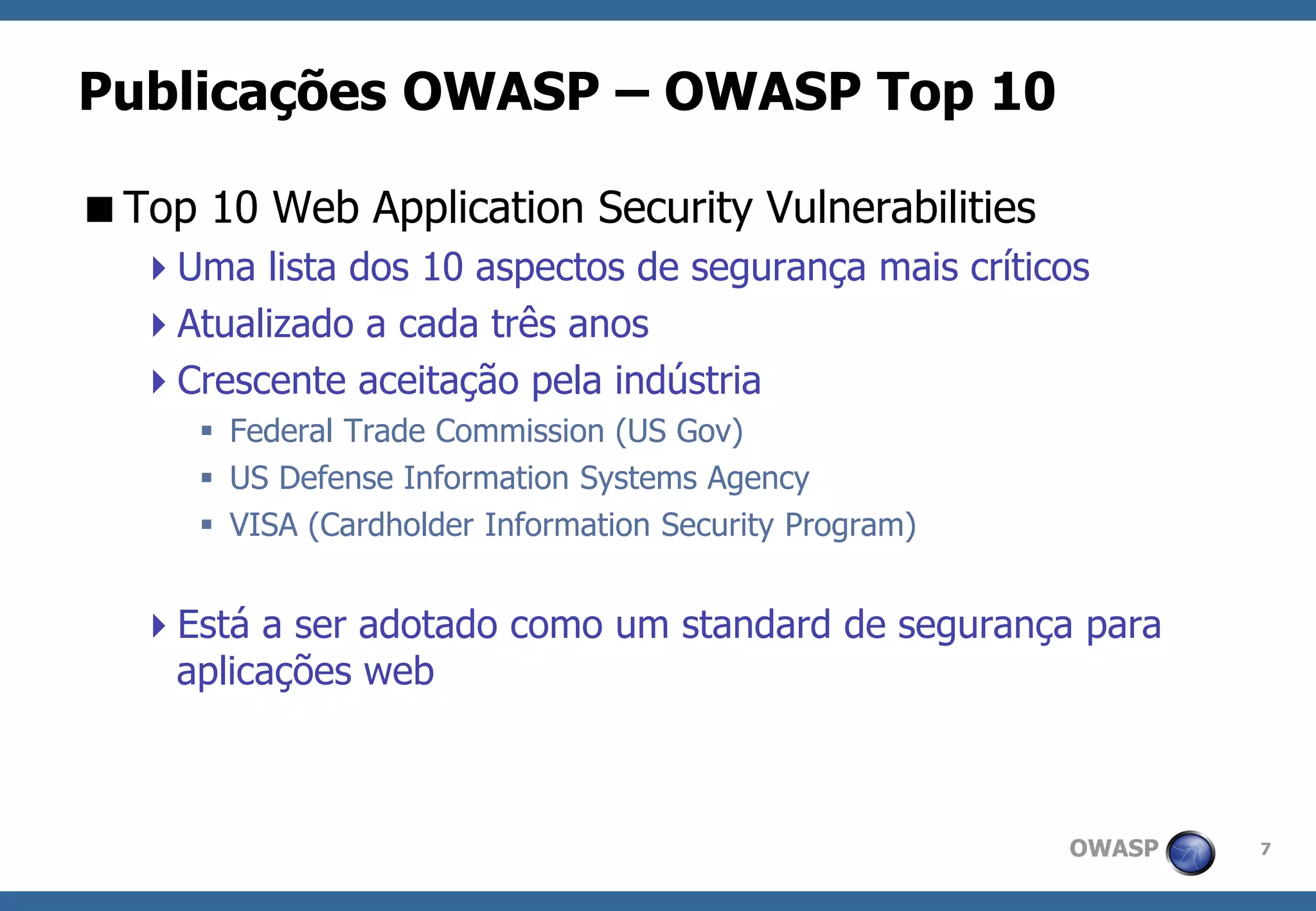 OWASP 
7 
Publicações OWASP –OWASP Top 10 
Top 10 Web Application Security Vulnerabilities 
Uma lista dos 10 aspectos de segurança mais críticos 
Atualizado a cada três anos 
Crescente aceitação pela indústria 
Federal Trade Commission (US Gov) 
US Defense Information Systems Agency 
VISA (Cardholder Information Security Program) 
Está a ser adotado como um standard de segurança para aplicações web  