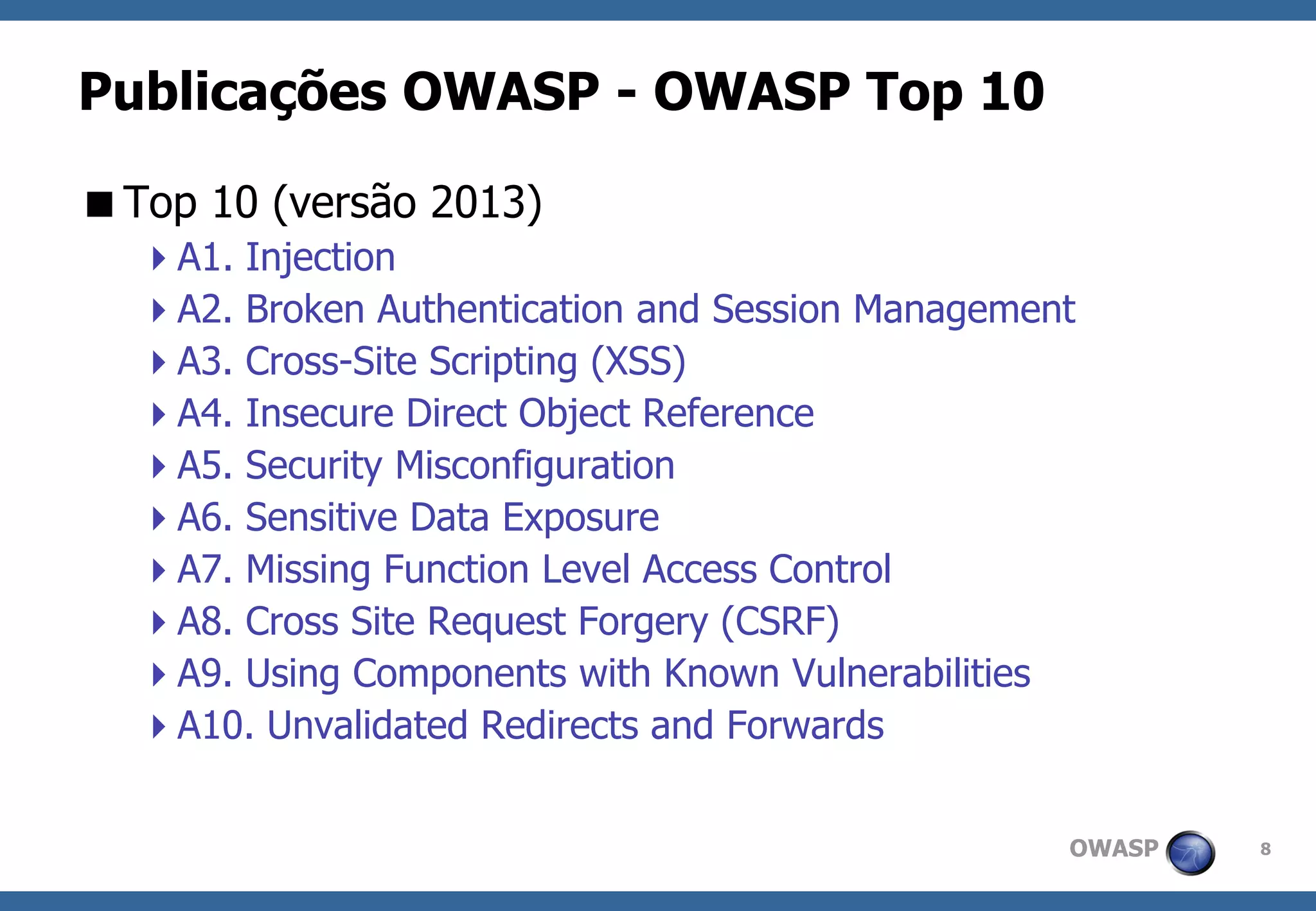 OWASP 
8 
Publicações OWASP -OWASP Top 10 
Top 10 (versão 2013) 
A1. Injection 
A2. Broken Authentication and Session Management 
A3. Cross-Site Scripting (XSS) 
A4. Insecure Direct Object Reference 
A5. Security Misconfiguration 
A6. Sensitive Data Exposure 
A7. Missing Function Level Access Control 
A8. Cross Site Request Forgery (CSRF) 
A9. Using Components with Known Vulnerabilities 
A10. Unvalidated Redirects and Forwards  