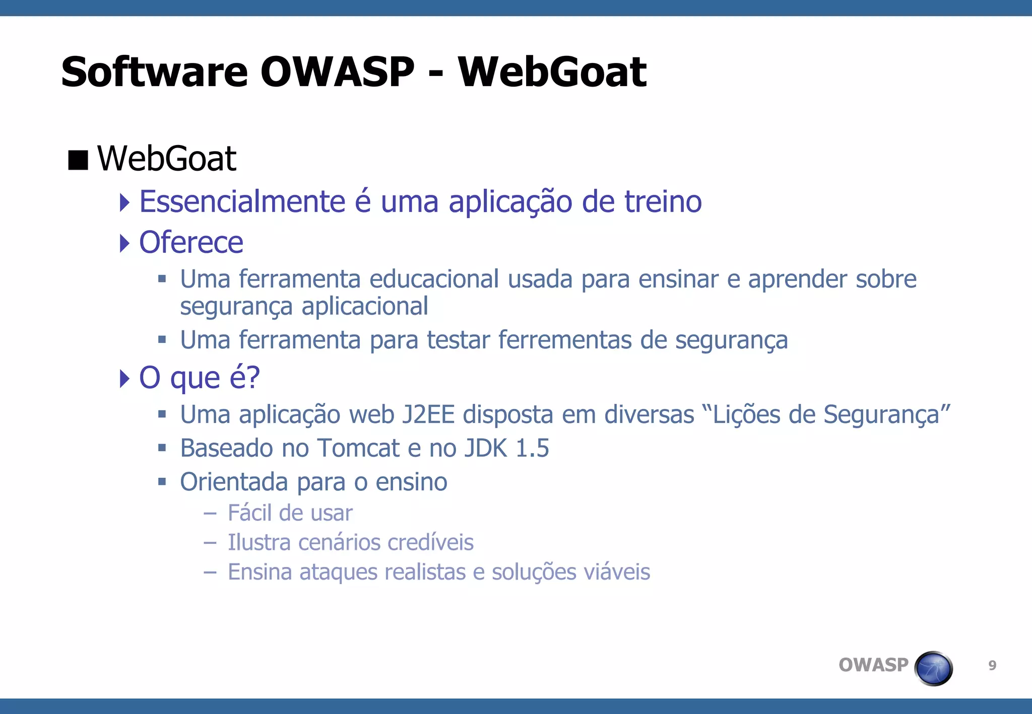 OWASP 
9 
Software OWASP -WebGoat 
WebGoat 
Essencialmente é uma aplicação de treino 
Oferece 
Uma ferramenta educacional usada para ensinar e aprender sobre segurança aplicacional 
Uma ferramenta para testar ferrementas de segurança 
O que é? 
Uma aplicação web J2EE disposta em diversas “Lições de Segurança” 
Baseado no Tomcat e no JDK 1.5 
Orientada para o ensino 
–Fácil de usar 
–Ilustra cenários credíveis 
–Ensina ataques realistas e soluções viáveis  