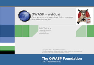 Copyright © 2004 -The OWASP Foundation 
Permission is granted to copy, distribute and/or modify this document under the terms of the GNU Free Documentation License. 
The OWASP Foundation 
http://www.owasp.org 
OWASP -WebGoatComo ferramenta de aprendizado do funcionamento de vulnerabilidades Web 
Luiz Vieira ∴ 
OWASP Rio de Janeiro 
HackProofing 
luizwt@gmail.com  